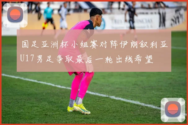 国足亚洲杯小组赛对阵伊朗叙利亚U17男足争取最后一轮出线希望