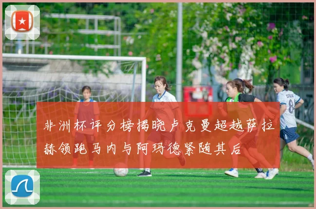非洲杯评分榜揭晓卢克曼超越萨拉赫领跑马内与阿玛德紧随其后