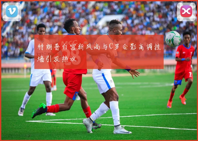 特朗普白宫新风尚与C罗合影高调挂墙引发热议