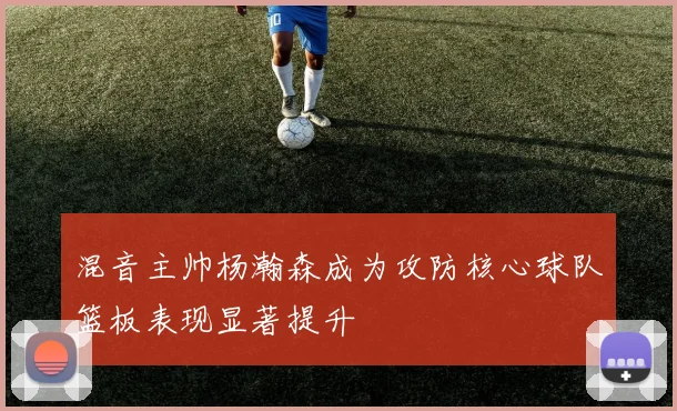 混音主帅杨瀚森成为攻防核心球队篮板表现显著提升