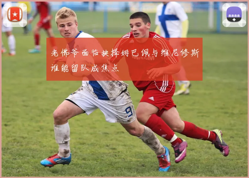 老佛爷面临抉择姆巴佩与维尼修斯谁能留队成焦点