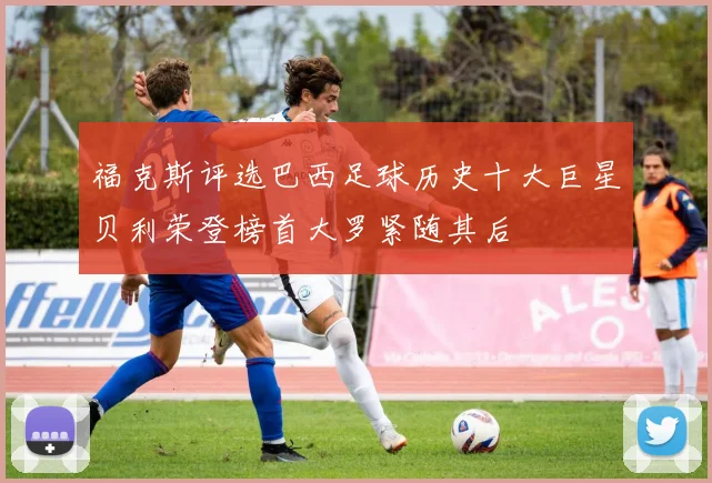 福克斯评选巴西足球历史十大巨星贝利荣登榜首大罗紧随其后