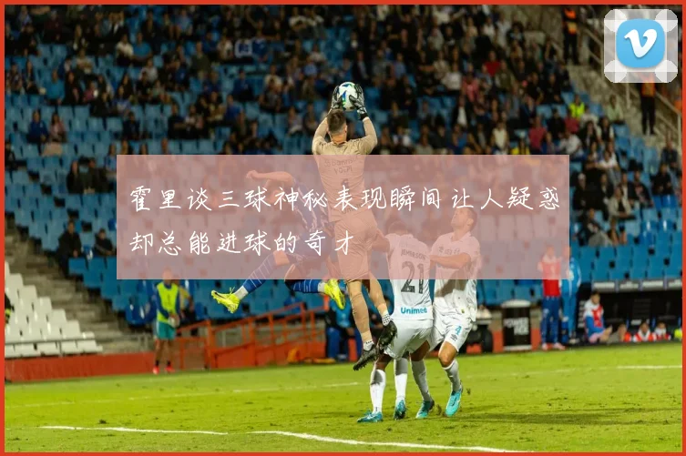 霍里谈三球神秘表现瞬间让人疑惑却总能进球的奇才