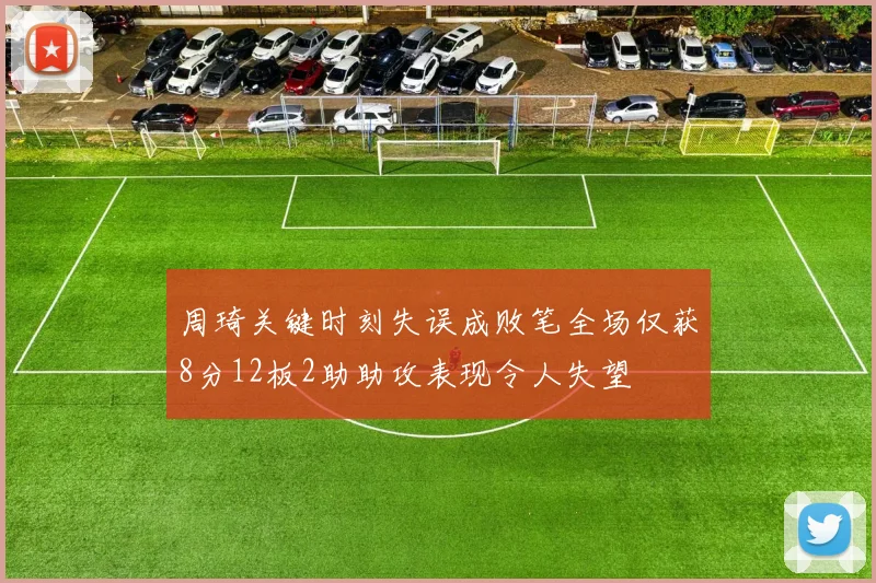 周琦关键时刻失误成败笔全场仅获8分12板2助助攻表现令人失望