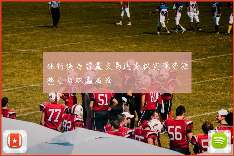 独行侠与雷霆交易选秀权实现资源整合与双赢局面
