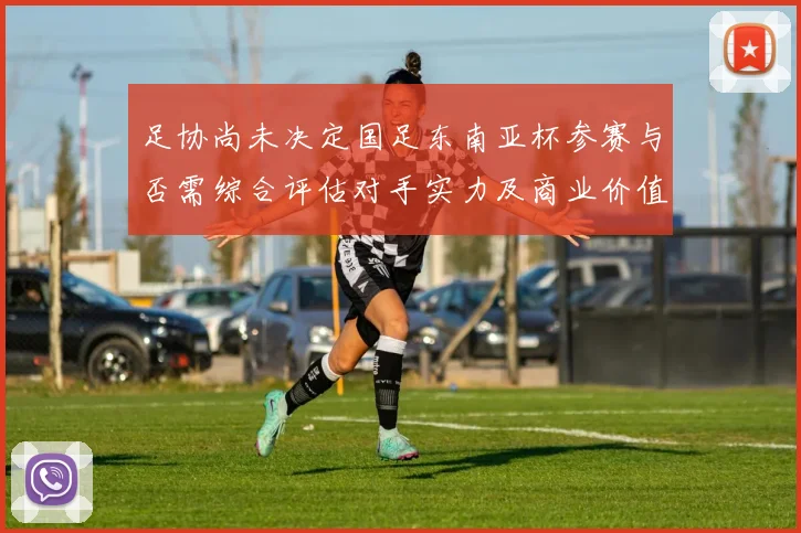 足协尚未决定国足东南亚杯参赛与否需综合评估对手实力及商业价值