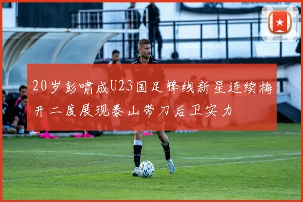 20岁彭啸成U23国足锋线新星连续梅开二度展现泰山带刀后卫实力