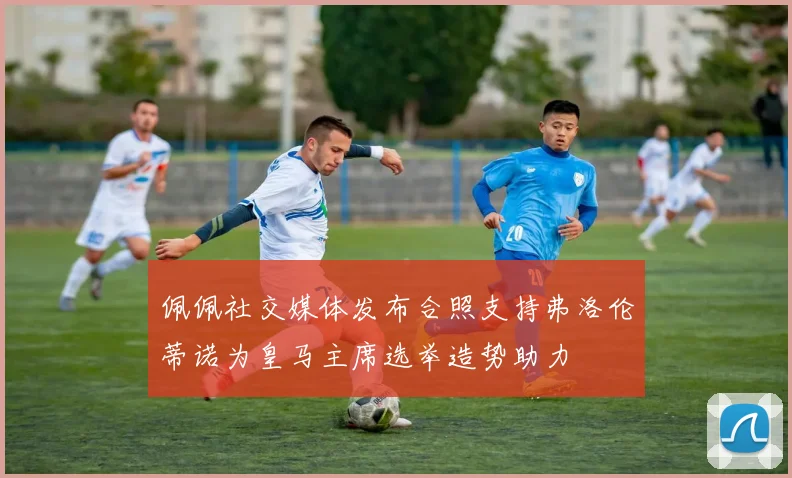 佩佩社交媒体发布合照支持弗洛伦蒂诺为皇马主席选举造势助力