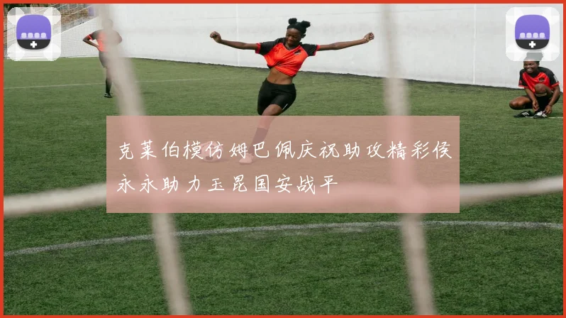 克莱伯模仿姆巴佩庆祝助攻精彩侯永永助力玉昆国安战平