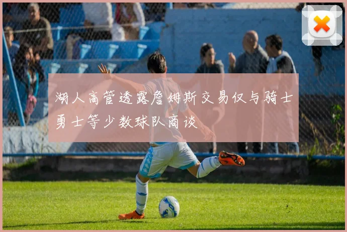湖人高管透露詹姆斯交易仅与骑士勇士等少数球队商谈