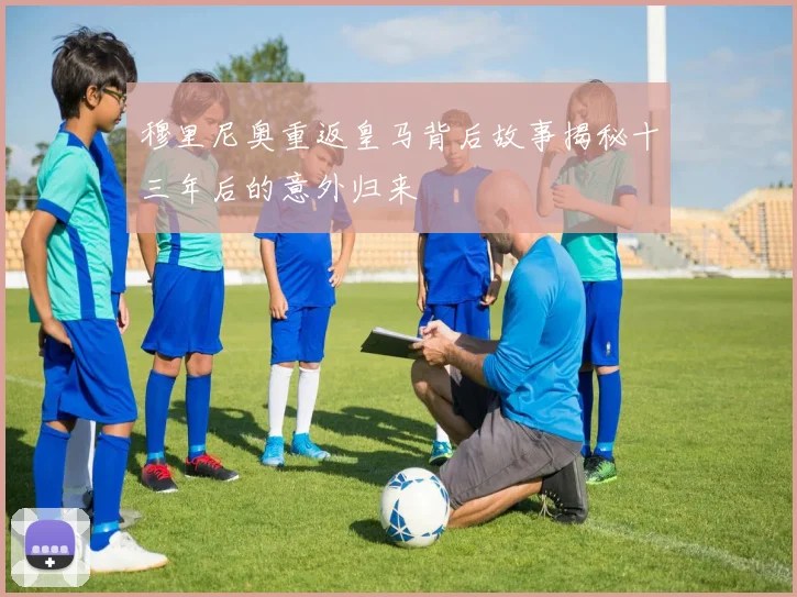 穆里尼奥重返皇马背后故事揭秘十三年后的意外归来
