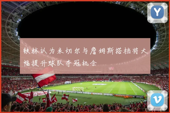 铁林认为米切尔与詹姆斯搭档将大幅提升球队夺冠机会