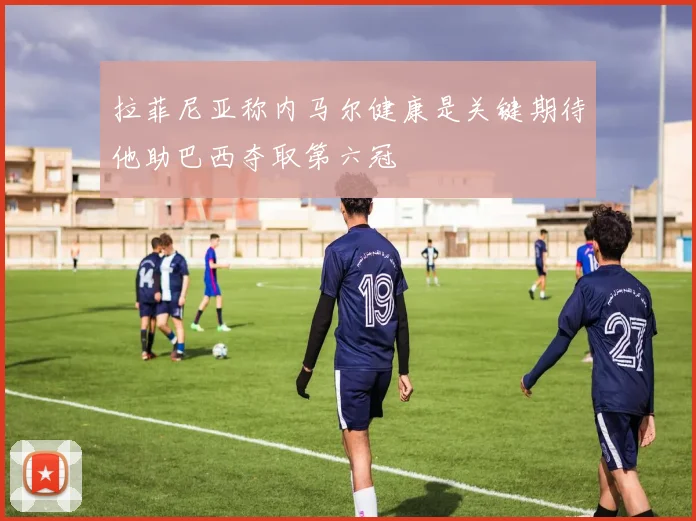 拉菲尼亚称内马尔健康是关键期待他助巴西夺取第六冠