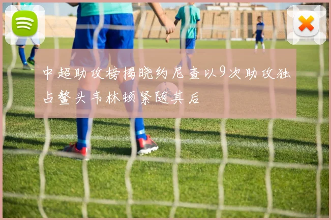中超助攻榜揭晓约尼查以9次助攻独占鳌头韦林顿紧随其后