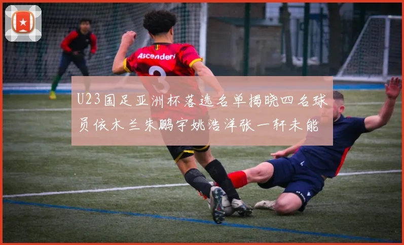 U23国足亚洲杯落选名单揭晓四名球员依木兰朱鹏宇姚浩洋张一轩未能入选