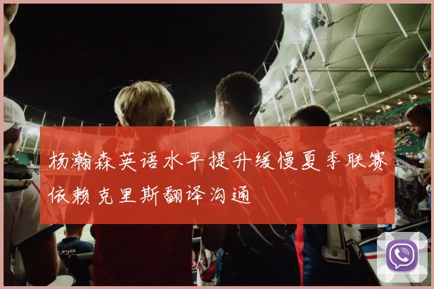 杨瀚森英语水平提升缓慢夏季联赛依赖克里斯翻译沟通