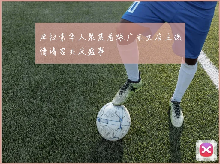 库拉索华人聚集看球广东女店主热情请客共庆盛事