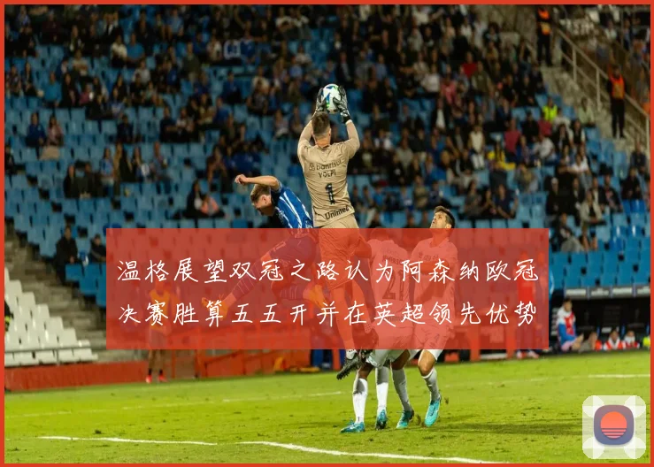 温格展望双冠之路认为阿森纳欧冠决赛胜算五五开并在英超领先优势明显