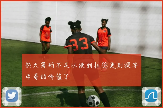 热火筹码不足以换利拉德更别提字母哥的价值了