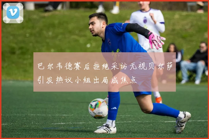 巴尔韦德赛后拒绝采访无视贝尔萨引发热议小组出局成焦点