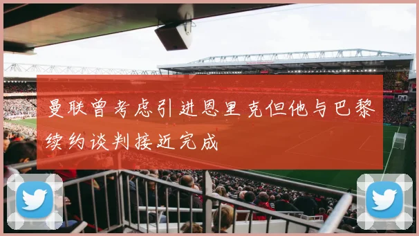 曼联曾考虑引进恩里克但他与巴黎续约谈判接近完成