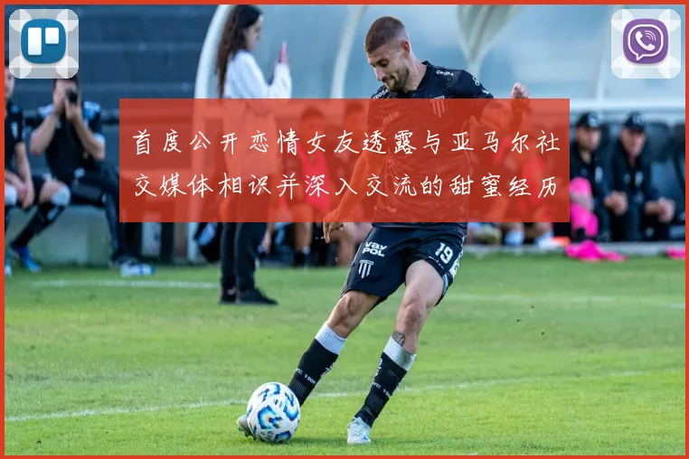 首度公开恋情女友透露与亚马尔社交媒体相识并深入交流的甜蜜经历