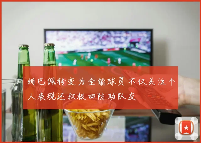 姆巴佩转变为全能球员不仅关注个人表现还积极回防助队友