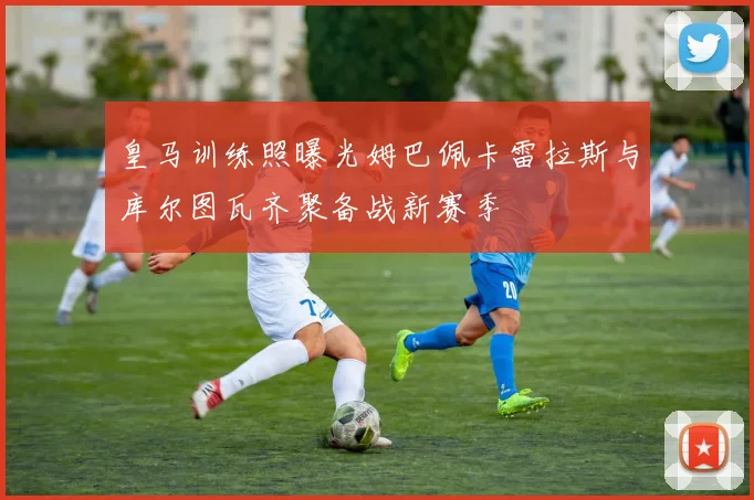 皇马训练照曝光姆巴佩卡雷拉斯与库尔图瓦齐聚备战新赛季