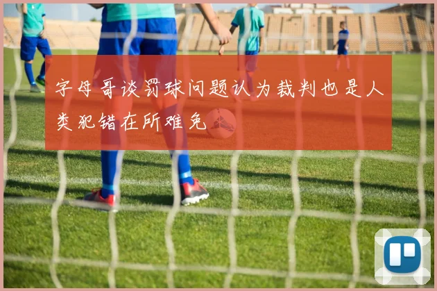 字母哥谈罚球问题认为裁判也是人类犯错在所难免
