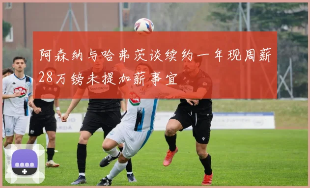阿森纳与哈弗茨谈续约一年现周薪28万镑未提加薪事宜