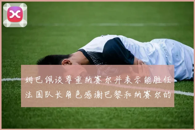 姆巴佩谈尊重纳赛尔并表示能胜任法国队长角色感谢巴黎和纳赛尔的支持